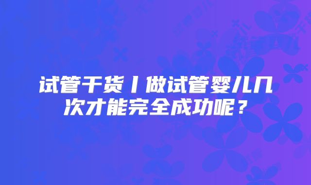 试管干货丨做试管婴儿几次才能完全成功呢？
