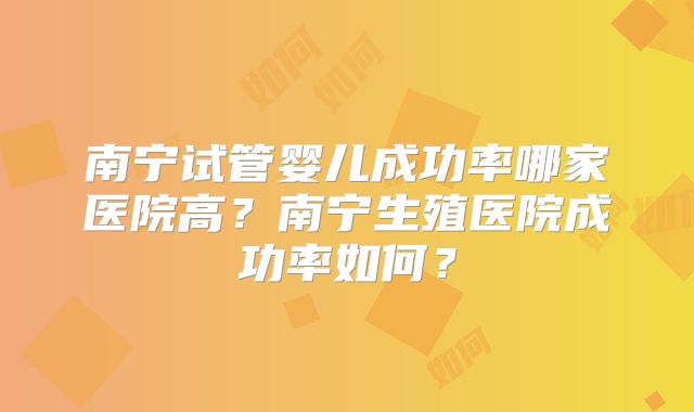 南宁试管婴儿成功率哪家医院高？南宁生殖医院成功率如何？