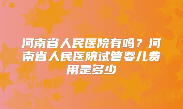 河南省人民医院有吗？河南省人民医院试管婴儿费用是多少