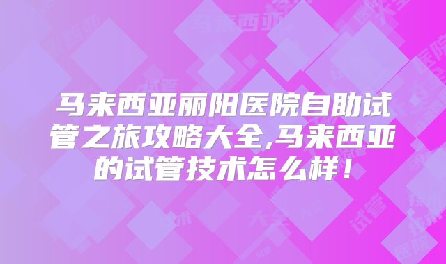 马来西亚丽阳医院自助试管之旅攻略大全,马来西亚的试管技术怎么样！
