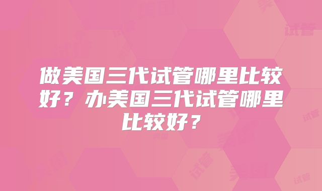 做美国三代试管哪里比较好？办美国三代试管哪里比较好？
