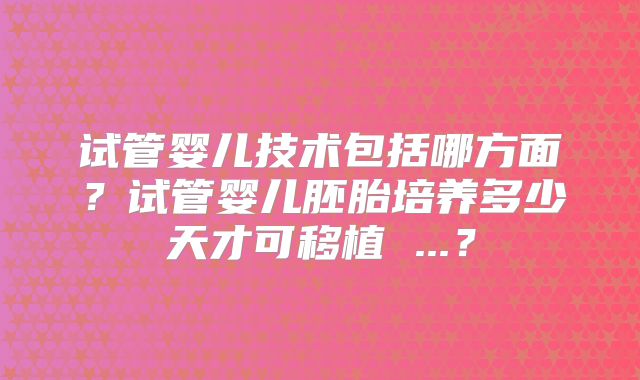 试管婴儿技术包括哪方面？试管婴儿胚胎培养多少天才可移植 ...？