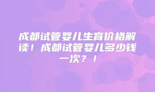 成都试管婴儿生育价格解读！成都试管婴儿多少钱一次？！