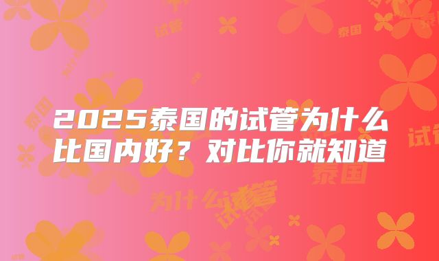 2025泰国的试管为什么比国内好？对比你就知道