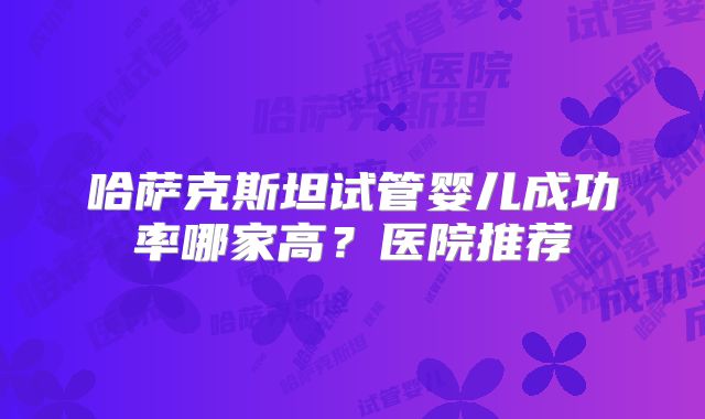 哈萨克斯坦试管婴儿成功率哪家高？医院推荐