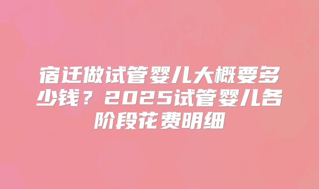 宿迁做试管婴儿大概要多少钱？2025试管婴儿各阶段花费明细