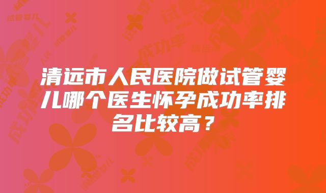 清远市人民医院做试管婴儿哪个医生怀孕成功率排名比较高?
