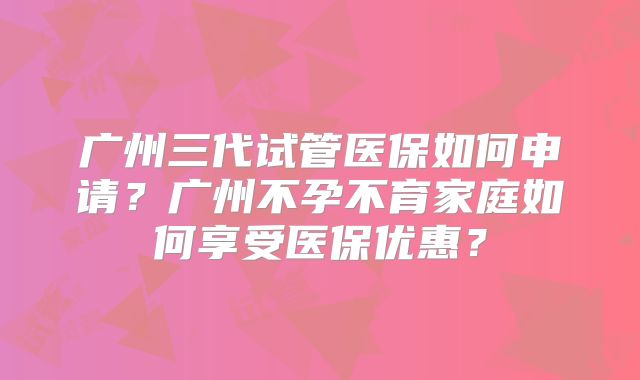 广州三代试管医保如何申请？广州不孕不育家庭如何享受医保优惠？