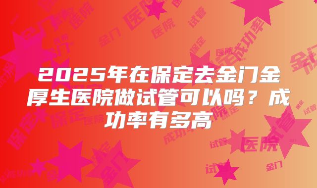 2025年在保定去金门金厚生医院做试管可以吗?成功率有多高