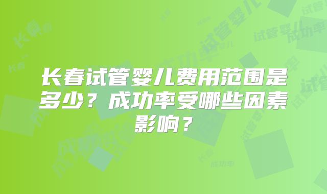 长春试管婴儿费用范围是多少？成功率受哪些因素影响？