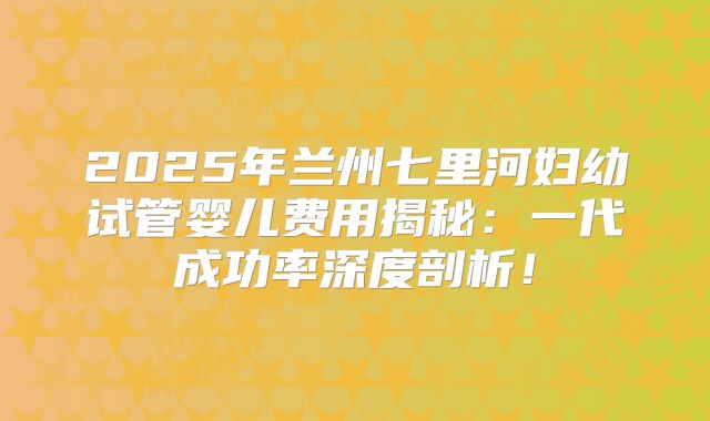 2025年兰州七里河妇幼试管婴儿费用揭秘：一代成功率深度剖析！