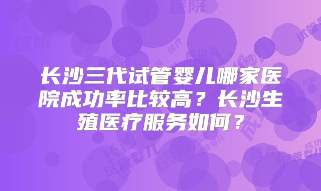 长沙三代试管婴儿哪家医院成功率比较高？长沙生殖医疗服务如何？