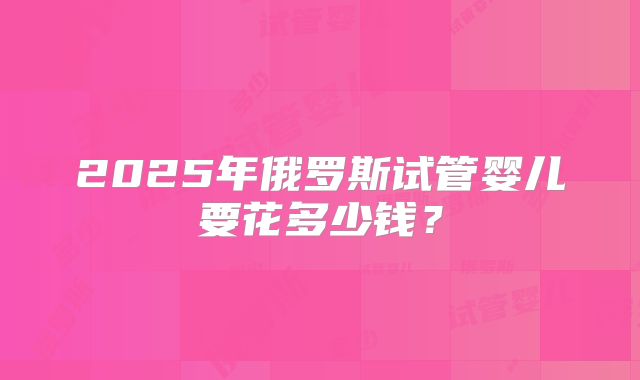 2025年俄罗斯试管婴儿要花多少钱？