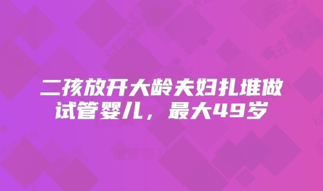 二孩放开大龄夫妇扎堆做试管婴儿，最大49岁