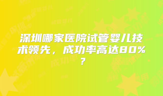 深圳哪家医院试管婴儿技术领先，成功率高达80%？