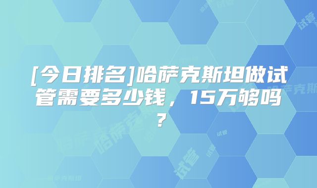 [今日排名]哈萨克斯坦做试管需要多少钱，15万够吗？