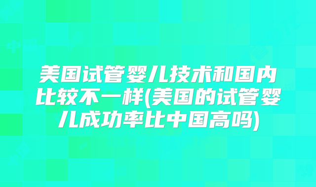 美国试管婴儿技术和国内比较不一样(美国的试管婴儿成功率比中国高吗)