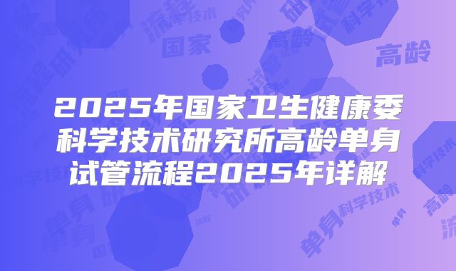 2025年国家卫生健康委科学技术研究所高龄单身试管流程2025年详解