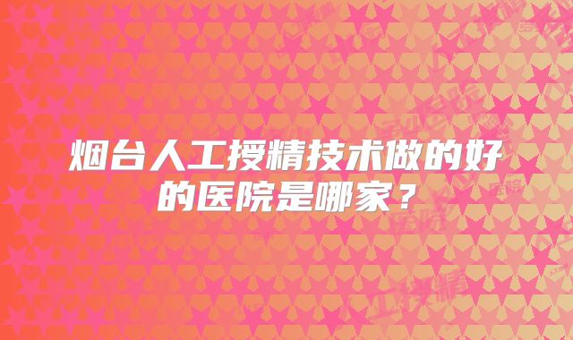 烟台人工授精技术做的好的医院是哪家？