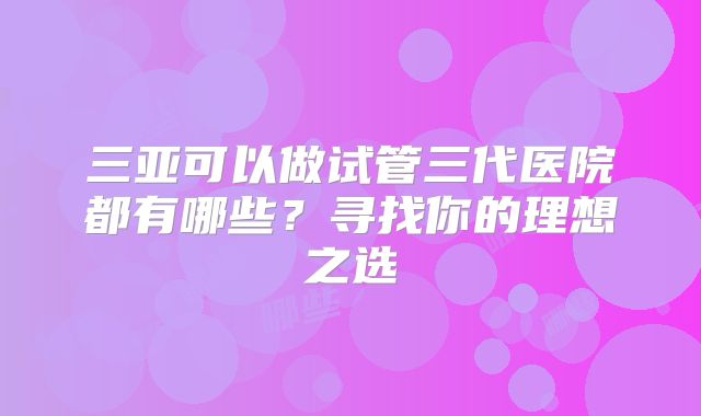 三亚可以做试管三代医院都有哪些？寻找你的理想之选