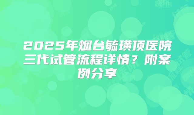 2025年烟台毓璜顶医院三代试管流程详情?附案例分享