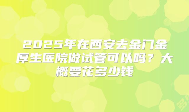 2025年在西安去金门金厚生医院做试管可以吗?大概要花多少钱