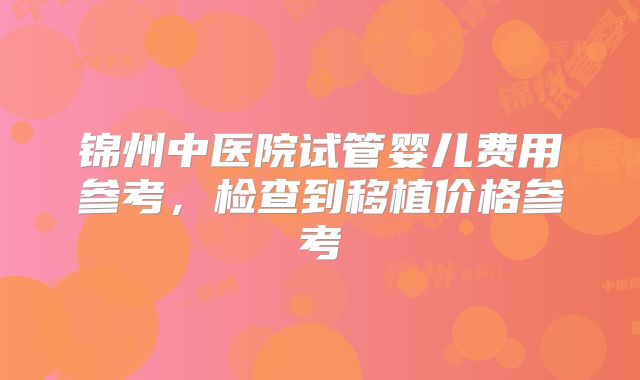 锦州中医院试管婴儿费用参考,检查到移植价格参考