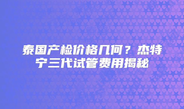 泰国产检价格几何?杰特宁三代试管费用揭秘