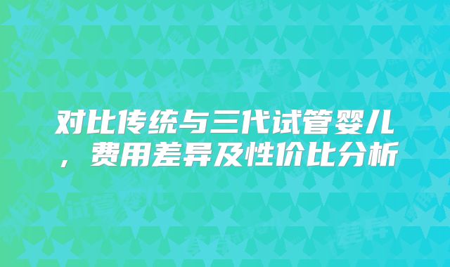 对比传统与三代试管婴儿,费用差异及性价比分析
