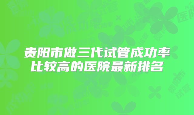 贵阳市做三代试管成功率比较高的医院最新排名