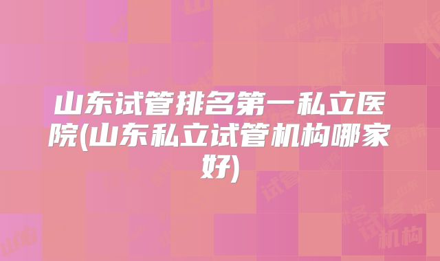 山东试管排名第一私立医院(山东私立试管机构哪家好)