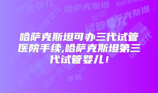 哈萨克斯坦可办三代试管医院手续,哈萨克斯坦第三代试管婴儿！