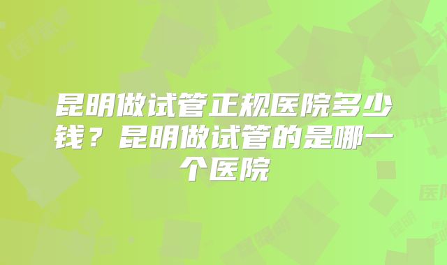 昆明做试管正规医院多少钱？昆明做试管的是哪一个医院