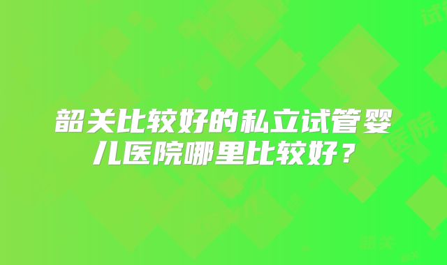 韶关比较好的私立试管婴儿医院哪里比较好？