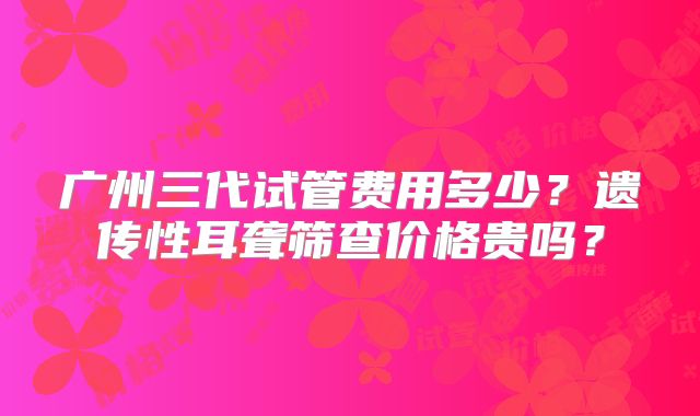 广州三代试管费用多少？遗传性耳聋筛查价格贵吗？