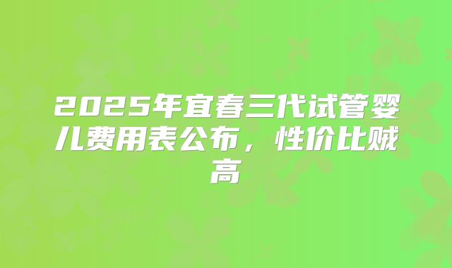 2025年宜春三代试管婴儿费用表公布，性价比贼高