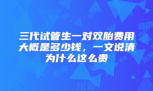 三代试管生一对双胎费用大概是多少钱,一文说清为什么这么贵
