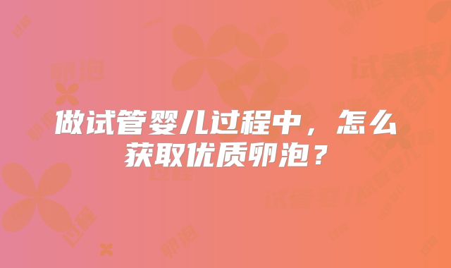 做试管婴儿过程中,怎么获取优质卵泡?