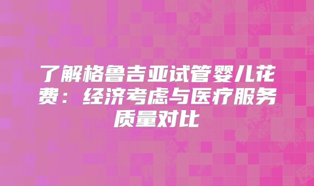 了解格鲁吉亚试管婴儿花费：经济考虑与医疗服务质量对比