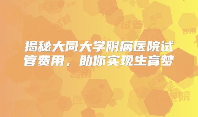 揭秘大同大学附属医院试管费用，助你实现生育梦‌
