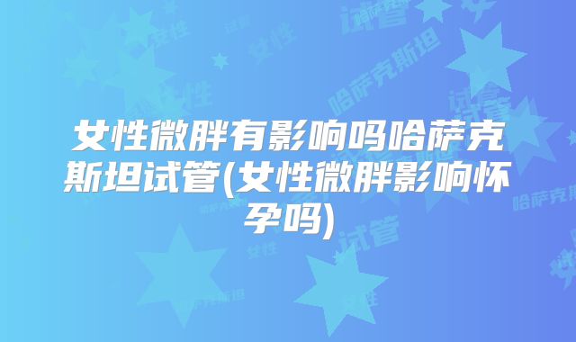女性微胖有影响吗哈萨克斯坦试管(女性微胖影响怀孕吗)