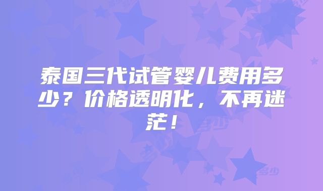 泰国三代试管婴儿费用多少？价格透明化，不再迷茫！