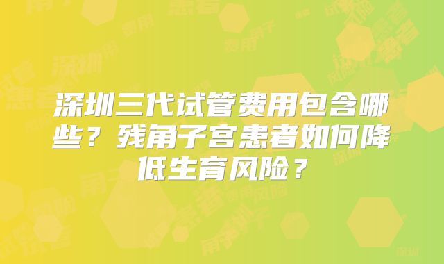 深圳三代试管费用包含哪些？残角子宫患者如何降低生育风险？