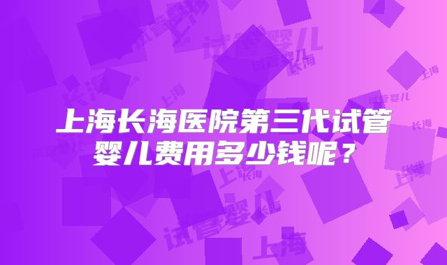 上海长海医院第三代试管婴儿费用多少钱呢？