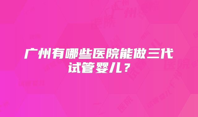 广州有哪些医院能做三代试管婴儿？