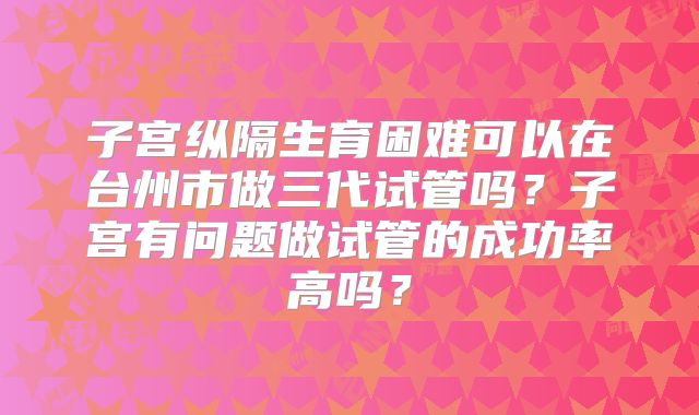 子宫纵隔生育困难可以在台州市做三代试管吗？子宫有问题做试管的成功率高吗？