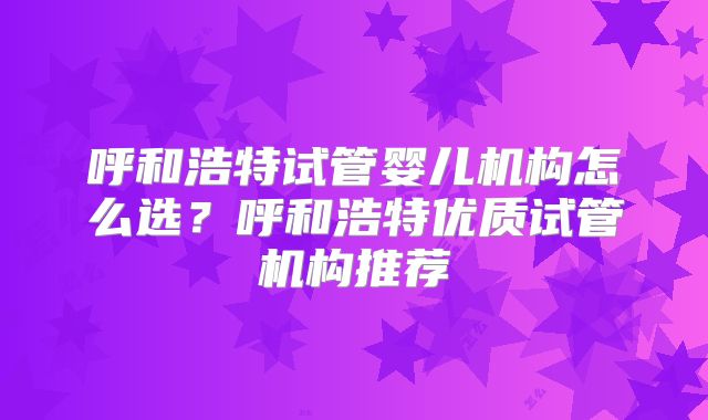 呼和浩特试管婴儿机构怎么选？呼和浩特优质试管机构推荐