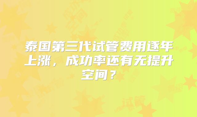 泰国第三代试管费用逐年上涨，成功率还有无提升空间？