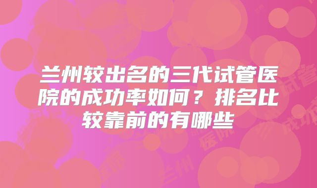 兰州较出名的三代试管医院的成功率如何？排名比较靠前的有哪些