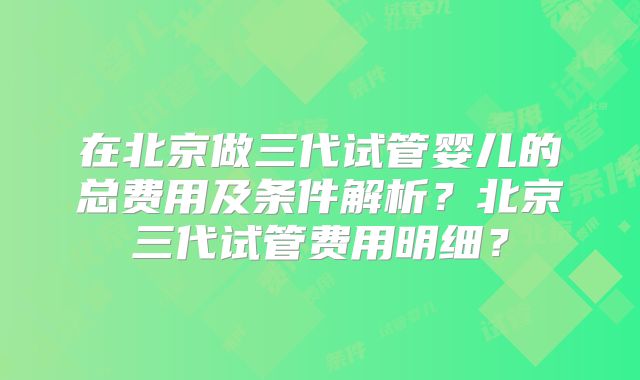在北京做三代试管婴儿的总费用及条件解析？北京三代试管费用明细？